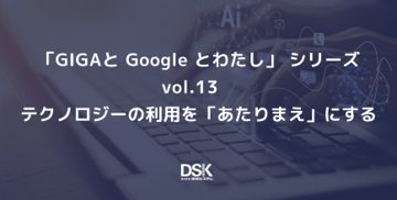 「GIGAと Google とわたし」 シリーズvol.13　テクノロジーの利用を「あたりまえ」にする