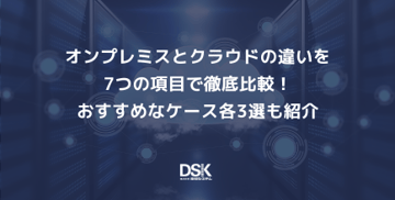 オンプレミスとクラウドの違いを7つの項目で徹底比較！おすすめなケース各3選も紹介