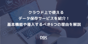 クラウド上で使えるデータ保存サービスを紹介！基本機能や導入するべき6つの理由を解説